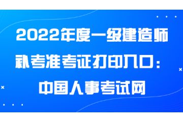 2022年度一级建造师补考准考证打印入口：中国人事考试网