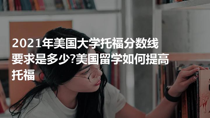 2021年美国大学托福分数线要求是多少美国留学如何提高托福